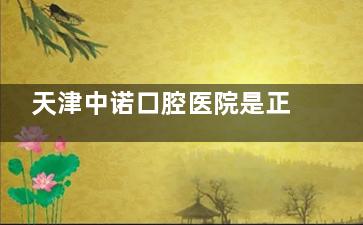 天津中诺口腔医院是正规的吗？是，医院资质正规|医生技术可靠|市民看牙口碑好